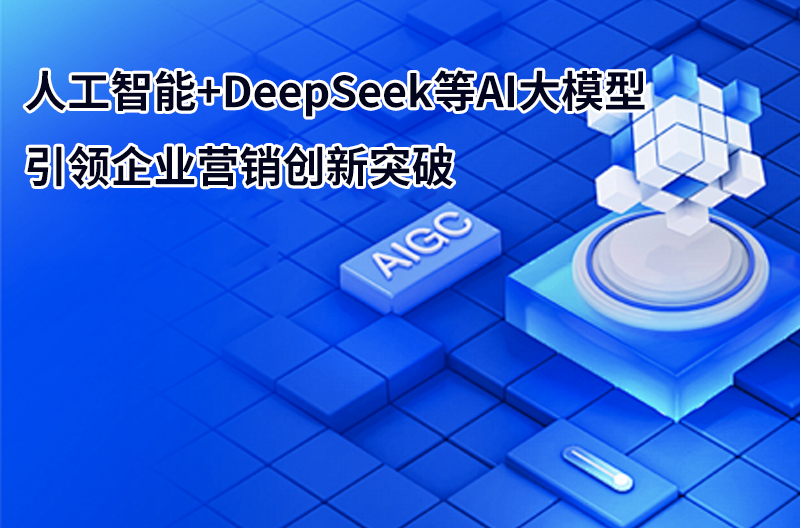 人工智能+DeepSeek等AI大模型引领企业营销创新突破